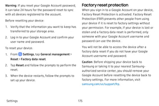 Warning: If you reset your Google Account password,
it can take 24 hours for the password reset to sync
with all devices registered to the account.
Before resetting your device:
 1. Verify that the information you want to keep has
transferred to your storage area.
 2. Log in to your Google Account and confirm your
user name and password.
To reset your device:
 1. From Settings, tap General management >
Reset > Factory data reset.
 2. Tap Reset and follow the prompts to perform the
reset.
 3. When the device restarts, follow the prompts to
set up your device.
Factory reset protection
When you sign in to a Google Account on your device,
Factory Reset Protection is activated. Factory Reset
Protection (FRP) prevents other people from using
your device if it is reset to factory settings without
your permission. For example, if your device is lost or
stolen and a factory data reset is performed, only
someone with your Google Account username and
password can use the device.
You will not be able to access the device after a
factory data reset if you do not have your Google
Account username and password.
Caution: Before shipping your device back to
Samsung or taking it to your nearest Samsung-
authorized service center, you should remove your
Google Account before resetting the device back to
factory settings. For more information, visit
samsung.com/us/support/frp.
Settings 175
 