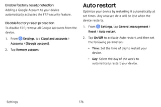 Enable factory reset protection
Adding a Google Account to your device
automatically activates the FRP security feature.
Disable factory reset protection
To disable FRP, remove all Google Accounts from the
device.
 1. From Settings, tap Cloud and accounts >
Accounts > [Google account].
 2. Tap Remove account.
Auto restart
Optimize your device by restarting it automatically at
set times. Any unsaved data will be lost when the
device restarts.
 1. From Settings, tap General management >
Reset > Auto restart.
 2. Tap On/Off to activate Auto restart, and then set
the following parameters:
 • Time: Set the time of day to restart your
device.
 • Day: Select the day of the week to
automatically restart your device.
Settings 176
 