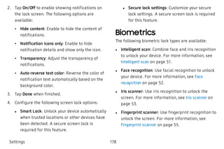  2. Tap On/Off to enable showing notifications on
the lock screen. The following options are
available:
 • Hide content: Enable to hide the content of
notifications.
 • Notification icons only: Enable to hide
notification details and show only the icon.
 • Transparency: Adjust the transparency of
notifications.
 • Auto-reverse text color: Reverse the color of
notification text automatically based on the
background color.
 3. Tap Done when finished.
 4. Configure the following screen lock options:
 l Smart Lock: Unlock your device automatically
when trusted locations or other devices have
been detected. A secure screen lock is
required for this feature.
 l Secure lock settings: Customize your secure
lock settings. A secure screen lock is required
for this feature.
Biometrics
The following biometric lock types are available:
 l Intelligent scan: Combine face and iris recognition
to unlock your device. For more information, see
Intelligent scan on page 51.
 l Face recognition: Use facial recognition to unlock
your device. For more information, see Face
recognition on page 52.
 l Iris scanner: Use iris recognition to unlock the
screen. For more information, see Iris scanner on
page 53.
 l Fingerprint scanner: Use fingerprint recognition to
unlock the screen. For more information, see
Fingerprint scanner on page 55.
Settings 178
 