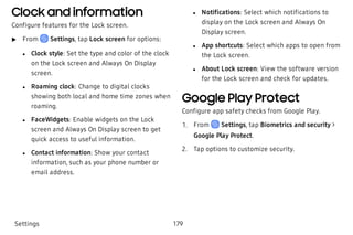 Clock and information
Configure features for the Lock screen.
 u From Settings, tap Lock screen for options:
 l Clock style: Set the type and color of the clock
on the Lock screen and Always On Display
screen.
 l Roaming clock: Change to digital clocks
showing both local and home time zones when
roaming.
 l FaceWidgets: Enable widgets on the Lock
screen and Always On Display screen to get
quick access to useful information.
 l Contact information: Show your contact
information, such as your phone number or
email address.
 l Notifications: Select which notifications to
display on the Lock screen and Always On
Display screen.
 l App shortcuts: Select which apps to open from
the Lock screen.
 l About Lock screen: View the software version
for the Lock screen and check for updates.
Google Play Protect
Configure app safety checks from Google Play.
 1. From Settings, tap Biometrics and security >
Google Play Protect.
 2. Tap options to customize security.
Settings 179
 