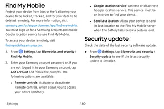 Find My Mobile
Protect your device from loss or theft allowing your
device to be locked, tracked, and for your data to be
deleted remotely. For more information, visit
samsung.com/us/support/owners/app/find-my-mobile.
You must sign up for a Samsung account and enable
Google location service to use Find My Mobile.
To access your device remotely, visit
findmymobile.samsung.com.
 1. From Settings, tap Biometrics and security >
Find My Mobile.
 2. Enter your Samsung account password or, if you
are not logged in to your Samsung account, tap
Add account and follow the prompts. The
following options are available:
 l Remote controls: Activate or deactivate
Remote controls, which allows you to access
your device remotely.
 l Google location service: Activate or deactivate
Google location service. This service must be
on in order to find your device.
 l Send last location: Allow your device to send
its last location to the Find My Mobile server
when the battery falls below a certain level.
Security update
Check the date of the last security software update.
 u From Settings, tap Biometrics and security >
Security update to see if the latest security
update is installed.
Settings 180
 