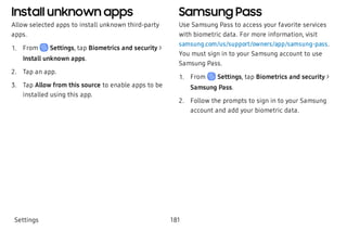Install unknown apps
Allow selected apps to install unknown third-party
apps.
 1. From Settings, tap Biometrics and security >
Install unknown apps.
 2. Tap an app.
 3. Tap Allow from this source to enable apps to be
installed using this app.
Samsung Pass
Use Samsung Pass to access your favorite services
with biometric data. For more information, visit
samsung.com/us/support/owners/app/samsung-pass.
You must sign in to your Samsung account to use
Samsung Pass.
 1. From Settings, tap Biometrics and security >
Samsung Pass.
 2. Follow the prompts to sign in to your Samsung
account and add your biometric data.
Settings 181
 