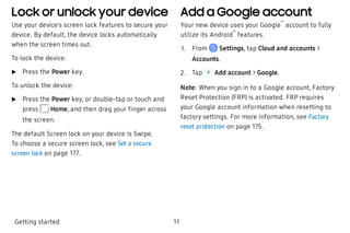 Lock or unlock your device
Use your device’s screen lock features to secure your
device. By default, the device locks automatically
when the screen times out.
To lock the device:
 u Press the Power key.
To unlock the device:
 u Press the Power key, or double-tap or touch and
press Home, and then drag your finger across
the screen.
The default Screen lock on your device is Swipe.
To choose a secure screen lock, see Set a secure
screen lock on page 177.
Add a Google account
Your new device uses your Google
™
account to fully
utilize its Android
™
features.
 1. From Settings, tap Cloud and accounts >
Accounts.
 2. Tap Add account > Google.
Note: When you sign in to a Google account, Factory
Reset Protection (FRP) is activated. FRP requires
your Google account information when resetting to
factory settings. For more information, see Factory
reset protection on page 175.
Getting started 11
 