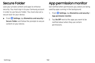 Secure Folder
Lock your private content and apps to enhance
security. You must sign in to your Samsung account
in order to use Secure Folder. You must also set a
secure lock for your device.
 u From Settings, tap Biometrics and security >
Secure Folder and follow the prompts to secure
content on your device.
App permission monitor
Get notified when permissions you select are being
used by apps running in the background.
 1. From Settings, tap Biometrics and security >
App permission monitor.
 2. Tap On/Off next to the apps you want to be
notified about when they use certain
permissions.
Settings 182
 