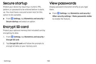 Secure startup
Protect your device by requiring a numeric PIN,
pattern, or password to be entered before it starts
up. You must have a secured screen lock for this
option to be available.
 u From Settings, tap Biometrics and security >
Secure startup and select an option.
Encrypt SD card
Protect your optional memory (not included) card by
encrypting its data.
 1. From Settings, tap Biometrics and security >
Encrypt SD card.
 2. Tap Encrypt SD card and follow the prompts to
encrypt all data on your memory card.
View passwords
Display password characters briefly as you type
them.
 u From Settings, tap Biometrics and security >
Other security settings > Make passwords visible
to enable the feature.
Settings 183
 