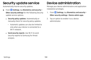 Security update service
Automatically receive security updates.
 u From Settings, tap Biometrics and security >
Other security settings for the following Security
update service options:
 l Security policy updates: Automatically or
manually check for security policy updates.
 – Automatic updates can also be limited to
only when your device is connected to a
Wi-Fi network.
 l Send security reports: Use Wi-Fi to send
security reports to Samsung for threat
analysis.
Device administration
Manage your device administrators and application
installation privileges.
 1. From Settings, tap Biometrics and security >
Other security settings > Device admin apps.
 2. Tap an option to enable it as a device
administrator.
Settings 184
 