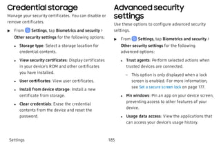 Credential storage
Manage your security certificates. You can disable or
remove certificates.
 u From Settings, tap Biometrics and security >
Other security settings for the following options:
 l Storage type: Select a storage location for
credential contents.
 l View security certificates: Display certificates
in your device’s ROM and other certificates
you have installed.
 l User certificates: View user certificates.
 l Install from device storage: Install a new
certificate from storage.
 l Clear credentials: Erase the credential
contents from the device and reset the
password.
Advanced security
settings
Use these options to configure advanced security
settings.
 u From Settings, tap Biometrics and security >
Other security settings for the following
advanced options:
 l Trust agents: Perform selected actions when
trusted devices are connected.
 – This option is only displayed when a lock
screen is enabled. For more information,
see Set a secure screen lock on page 177.
 l Pin windows: Pin an app on your device screen,
preventing access to other features of your
device.
 l Usage data access: View the applications that
can access your device’s usage history.
Settings 185
 