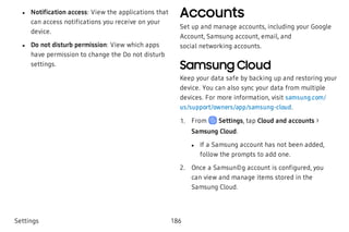  l Notification access: View the applications that
can access notifications you receive on your
device.
 l Do not disturb permission: View which apps
have permission to change the Do not disturb
settings.
Accounts
Set up and manage accounts, including your Google
Account, Samsung account, email, and
social networking accounts.
Samsung Cloud
Keep your data safe by backing up and restoring your
device. You can also sync your data from multiple
devices. For more information, visit samsung.com/
us/support/owners/app/samsung-cloud.
 1. From Settings, tap Cloud and accounts >
Samsung Cloud.
 l If a Samsung account has not been added,
follow the prompts to add one.
 2. Once a Samsun©g account is configured, you
can view and manage items stored in the
Samsung Cloud.
Settings 186
 