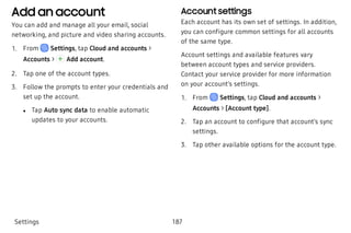 Add an account
You can add and manage all your email, social
networking, and picture and video sharing accounts.
 1. From Settings, tap Cloud and accounts >
Accounts > Add account.
 2. Tap one of the account types.
 3. Follow the prompts to enter your credentials and
set up the account.
 l Tap Auto sync data to enable automatic
updates to your accounts.
Account settings
Each account has its own set of settings. In addition,
you can configure common settings for all accounts
of the same type.
Account settings and available features vary
between account types and service providers.
Contact your service provider for more information
on your account’s settings.
 1. From Settings, tap Cloud and accounts >
Accounts > [Account type].
 2. Tap an account to configure that account’s sync
settings.
 3. Tap other available options for the account type.
Settings 187
 