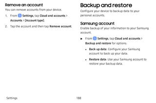 Remove an account
You can remove accounts from your device.
 1. From Settings, tap Cloud and accounts >
Accounts > [Account type].
 2. Tap the account and then tap Remove account.
Backup and restore
Configure your device to backup data to your
personal accounts.
Samsung account
Enable backup of your information to your Samsung
account.
 u From Settings, tap Cloud and accounts >
Backup and restore for options:
 l Back up data: Configure your Samsung
account to back up your data.
 l Restore data: Use your Samsung account to
restore your backup data.
Settings 188
 