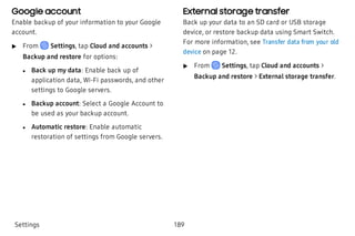 Google account
Enable backup of your information to your Google
account.
 u From Settings, tap Cloud and accounts >
Backup and restore for options:
 l Back up my data: Enable back up of
application data, Wi-Fi passwords, and other
settings to Google servers.
 l Backup account: Select a Google Account to
be used as your backup account.
 l Automatic restore: Enable automatic
restoration of settings from Google servers.
External storage transfer
Back up your data to an SD card or USB storage
device, or restore backup data using Smart Switch.
For more information, see Transfer data from your old
device on page 12.
 u From Settings, tap Cloud and accounts >
Backup and restore > External storage transfer.
Settings 189
 