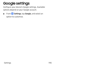 Google settings
Configure your device’s Google settings. Available
options depend on your Google account.
 u From Settings, tap Google, and select an
option to customize.
Settings 190
 