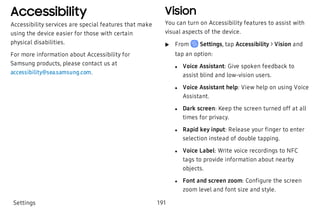 Accessibility
Accessibility services are special features that make
using the device easier for those with certain
physical disabilities.
For more information about Accessibility for
Samsung products, please contact us at
accessibility@sea.samsung.com.
Vision
You can turn on Accessibility features to assist with
visual aspects of the device.
 u From Settings, tap Accessibility > Vision and
tap an option:
 l Voice Assistant: Give spoken feedback to
assist blind and low-vision users.
 l Voice Assistant help: View help on using Voice
Assistant.
 l Dark screen: Keep the screen turned off at all
times for privacy.
 l Rapid key input: Release your finger to enter
selection instead of double tapping.
 l Voice Label: Write voice recordings to NFC
tags to provide information about nearby
objects.
 l Font and screen zoom: Configure the screen
zoom level and font size and style.
Settings 191
 
