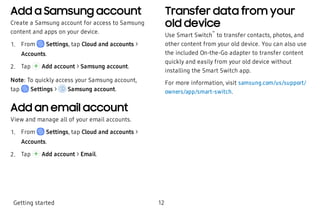 Add a Samsung account
Create a Samsung account for access to Samsung
content and apps on your device.
 1. From Settings, tap Cloud and accounts >
Accounts.
 2. Tap Add account > Samsung account.
Note: To quickly access your Samsung account,
tap Settings > Samsung account.
Add an email account
View and manage all of your email accounts.
 1. From Settings, tap Cloud and accounts >
Accounts.
 2. Tap Add account > Email.
Transfer data from your
old device
Use Smart Switch
™
to transfer contacts, photos, and
other content from your old device. You can also use
the included On-the-Go adapter to transfer content
quickly and easily from your old device without
installing the Smart Switch app.
For more information, visit samsung.com/us/support/
owners/app/smart-switch.
Getting started 12
 