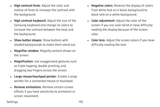  l High contrast fonts: Adjust the color and
outline of fonts to increase the contrast with
the background.
 l High contrast keyboard: Adjust the size of the
Samsung keyboard and change its colors to
increase the contrast between the keys and
the background.
 l Show button shapes: Show buttons with
shaded backgrounds to make them stand out.
 l Magnifier window: Magnify content shown on
the screen.
 l Magnification: Use exaggerated gestures such
as triple-tapping, double pinching, and
dragging two fingers across the screen.
 l Large mouse/touchpad pointer: Enable a large
pointer for a connected mouse or touchpad.
 l Remove animations: Remove certain screen
effects if you have sensitivity to animation or
screen movement.
 l Negative colors: Reverse the display of colors
from white text on a black background to
black text on a white background.
 l Color adjustment: Adjust the color of the
screen if you are color blind or have difficulty
reading the display because of the screen
color.
 l Color lens: Adjust the screen colors if you have
difficulty reading the text.
Settings 192
 