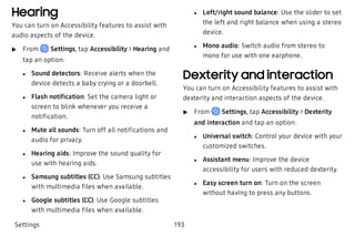 Hearing
You can turn on Accessibility features to assist with
audio aspects of the device.
 u From Settings, tap Accessibility > Hearing and
tap an option:
 l Sound detectors: Receive alerts when the
device detects a baby crying or a doorbell.
 l Flash notification: Set the camera light or
screen to blink whenever you receive a
notification.
 l Mute all sounds: Turn off all notifications and
audio for privacy.
 l Hearing aids: Improve the sound quality for
use with hearing aids.
 l Samsung subtitles (CC): Use Samsung subtitles
with multimedia files when available.
 l Google subtitles (CC): Use Google subtitles
with multimedia files when available.
 l Left/right sound balance: Use the slider to set
the left and right balance when using a stereo
device.
 l Mono audio: Switch audio from stereo to
mono for use with one earphone.
Dexterity and interaction
You can turn on Accessibility features to assist with
dexterity and interaction aspects of the device.
 u From Settings, tap Accessibility > Dexterity
and interaction and tap an option:
 l Universal switch: Control your device with your
customized switches.
 l Assistant menu: Improve the device
accessibility for users with reduced dexterity.
 l Easy screen turn on: Turn on the screen
without having to press any buttons.
Settings 193
 