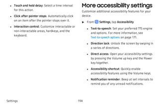  l Touch and hold delay: Select a time interval
for this action.
 l Click after pointer stops: Automatically click
on an item after the pointer stops over it.
 l Interaction control: Customize interactable or
non-interactable areas, hardkeys, and the
keyboard.
More accessibility settings
Customize additional accessibility features for your
device.
 u From Settings, tap Accessibility
 l Text-to-speech: Set your preferred TTS engine
and options. For more information, see
Text-to-speech options on page 171.
 l Direction lock: Unlock the screen by swiping in
a series of directions.
 l Direct access: Open your accessibility settings
by pressing the Volume up key and the Power
key together.
 l Accessibility shortcut: Quickly enable
accessibility features using the Volume keys.
 l Notification reminder: Beep at set intervals to
remind you of any unread notifications.
Settings 194
 