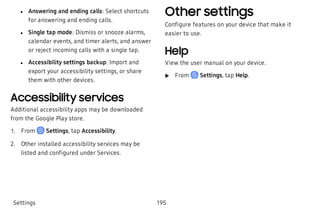  l Answering and ending calls: Select shortcuts
for answering and ending calls.
 l Single tap mode: Dismiss or snooze alarms,
calendar events, and timer alerts, and answer
or reject incoming calls with a single tap.
 l Accessibility settings backup: Import and
export your accessibility settings, or share
them with other devices.
Accessibility services
Additional accessibility apps may be downloaded
from the Google Play store.
 1. From Settings, tap Accessibility.
 2. Other installed accessibility services may be
listed and configured under Services.
Other settings
Configure features on your device that make it
easier to use.
Help
View the user manual on your device.
 u From Settings, tap Help.
Settings 195
 