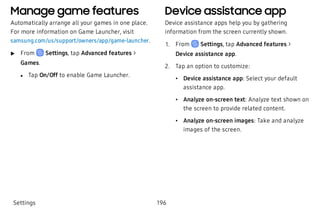 Manage game features
Automatically arrange all your games in one place.
For more information on Game Launcher, visit
samsung.com/us/support/owners/app/game-launcher.
 u From Settings, tap Advanced features >
Games.
 l Tap On/Off to enable Game Launcher.
Device assistance app
Device assistance apps help you by gathering
information from the screen currently shown.
 1. From Settings, tap Advanced features >
Device assistance app.
 2. Tap an option to customize:
 • Device assistance app: Select your default
assistance app.
 • Analyze on-screen text: Analyze text shown on
the screen to provide related content.
 • Analyze on-screen images: Take and analyze
images of the screen.
Settings 196
 