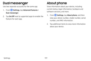 Dual messenger
Use two separate accounts for the same app.
 1. From Settings, tap Advanced features >
Dual messenger.
 2. Tap On/Off next to supported apps to enable the
feature for each app.
About phone
View information about your device, including
current status, legal information, hardware and
software versions, and more.
 1. From Settings, tap About phone, and then
view your phone number, model number, serial
number, and IMEI information. 
 2. Tap additional items to view more information
about your device.
Settings 197
 