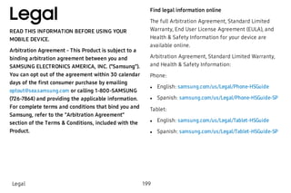 Legal
READ THIS INFORMATION BEFORE USING YOUR
MOBILE DEVICE.
Arbitration Agreement - This Product is subject to a
binding arbitration agreement between you and
SAMSUNG ELECTRONICS AMERICA, INC. (“Samsung”).
You can opt out of the agreement within 30 calendar
days of the first consumer purchase by emailing
optout@sea.samsung.com or calling 1-800-SAMSUNG
(726-7864) and providing the applicable information.
For complete terms and conditions that bind you and
Samsung, refer to the “Arbitration Agreement”
section of the Terms & Conditions, included with the
Product.
Find legal information online
The full Arbitration Agreement, Standard Limited
Warranty, End User License Agreement (EULA), and
Health & Safety Information for your device are
available online.
Arbitration Agreement, Standard Limited Warranty,
and Health & Safety Information:
Phone:
 l English: samsung.com/us/Legal/Phone-HSGuide
 l Spanish: samsung.com/us/Legal/Phone-HSGuide-SP
Tablet:
 l English: samsung.com/us/Legal/Tablet-HSGuide
 l Spanish: samsung.com/us/Legal/Tablet-HSGuide-SP
Legal 199
 