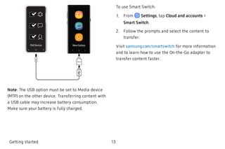 New GalaxyOld Device
Note: The USB option must be set to Media device
(MTP) on the other device. Transferring content with
a USB cable may increase battery consumption.
Make sure your battery is fully charged.
To use Smart Switch:
 1. From Settings, tap Cloud and accounts >
Smart Switch.
 2. Follow the prompts and select the content to
transfer.
Visit samsung.com/smartswitch for more information
and to learn how to use the On-the-Go adapter to
transfer content faster.
Getting started 13
 