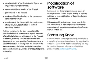  l merchantability of the Product or its fitness for
any particular purpose or use;
 l design, condition or quality of the Product;
 l performance of the Product;
 l workmanship of the Product or the components
contained therein; or
 l compliance of the Product with the requirements
of any law, rule, specification or contract
pertaining thereto.
Nothing contained in the User Manual shall be
construed to create an express or implied warranty
of any kind whatsoever with respect to the Product.
In addition, Samsung shall not be liable for any
damages of any kind resulting from the purchase or
use of the Product or arising from the breach of the
express warranty, including incidental, special or
consequential damages, or loss of anticipated profits
or benefits.
Modification of
software
Samsung is not liable for performance issues or
incompatibilities caused by your editing of registry
settings, or your modification of Operating System
(OS) software.
Using custom OS software may cause your device
and applications to work improperly. Your carrier
may not permit users to download certain software,
such as custom OS.
Samsung Knox
Samsung Knox is Samsung’s security platform and is
a mark for a Samsung device tested for security with
enterprise use in mind. Additional licensing fee may
be required. For more information about Knox,
please refer to: samsung.com/us/knox.
Legal 202
 