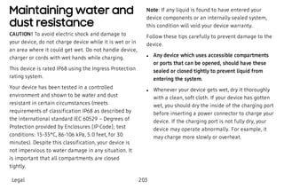 Maintaining water and
dust resistance
CAUTION! To avoid electric shock and damage to
your device, do not charge device while it is wet or in
an area where it could get wet. Do not handle device,
charger or cords with wet hands while charging.
This device is rated IP68 using the Ingress Protection
rating system.
Your device has been tested in a controlled
environment and shown to be water and dust
resistant in certain circumstances (meets
requirements of classification IP68 as described by
the international standard IEC 60529 – Degrees of
Protection provided by Enclosures [IP Code]; test
conditions: 15-35°C, 86-106 kPa, 5.0 feet, for 30
minutes). Despite this classification, your device is
not impervious to water damage in any situation. It
is important that all compartments are closed
tightly.
Note: If any liquid is found to have entered your
device components or an internally sealed system,
this condition will void your device warranty.
Follow these tips carefully to prevent damage to the
device.
 l Any device which uses accessible compartments
or ports that can be opened, should have these
sealed or closed tightly to prevent liquid from
entering the system.
 l Whenever your device gets wet, dry it thoroughly
with a clean, soft cloth. If your device has gotten
wet, you should dry the inside of the charging port
before inserting a power connector to charge your
device. If the charging port is not fully dry, your
device may operate abnormally. For example, it
may charge more slowly or overheat.
Legal 203
 