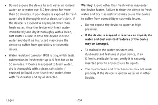  l Do not expose the device to salt water or ionized
water, or to water over 5.0 feet deep for more
than 30 minutes. If your device is exposed to fresh
water, dry it thoroughly with a clean, soft cloth. If
the device is exposed to any liquid other than
fresh water, rinse the device with fresh water
immediately and dry it thoroughly with a clean,
soft cloth. Failure to rinse the device in fresh
water and dry it as instructed may cause the
device to suffer from operability or cosmetic
issues.
 l Water resistant based on IP68 rating, which tests
submersion in fresh water up to 5 feet for up to
30 minutes. If Device is exposed to fresh water,
dry it thoroughly with a clean, soft cloth; if
exposed to liquid other than fresh water, rinse
with fresh water and dry as directed.
Warning! Liquid other than fresh water may enter
the device faster. Failure to rinse the device in fresh
water and dry it as instructed may cause the device
to suffer from operability or cosmetic issues.
 l Do not expose the device to water at high
pressure.
 l If the device is dropped or receives an impact, the
water and dust resistant features of the device
may be damaged.
 l To maintain the water-resistant and
dust-resistant features of your device, if an
S Pen is available for use, verify it is securely
inserted prior to any exposure to liquids.
 l The touchscreen and other features may not work
properly if the device is used in water or in other
liquids.
Legal 204
 