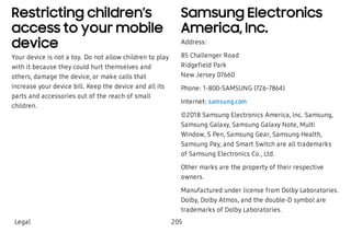 Restricting children’s
access to your mobile
device
Your device is not a toy. Do not allow children to play
with it because they could hurt themselves and
others, damage the device, or make calls that
increase your device bill. Keep the device and all its
parts and accessories out of the reach of small
children.
Samsung Electronics
America, Inc.
Address:
85 Challenger Road
Ridgefield Park
New Jersey 07660
Phone: 1-800-SAMSUNG (726-7864)
Internet: samsung.com
©2018 Samsung Electronics America, Inc. Samsung,
Samsung Galaxy, Samsung Galaxy Note, Multi
Window, S Pen, Samsung Gear, Samsung Health,
Samsung Pay, and Smart Switch are all trademarks
of Samsung Electronics Co., Ltd.
Other marks are the property of their respective
owners.
Manufactured under license from Dolby Laboratories.
Dolby, Dolby Atmos, and the double-D symbol are
trademarks of Dolby Laboratories.
Legal 205
 