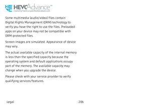 Some multimedia (audio/video) files contain
Digital Rights Management (DRM) technology to
verify you have the right to use the files. Preloaded
apps on your device may not be compatible with
DRM-protected files.
Screen images are simulated. Appearance of device
may vary.
The actual available capacity of the internal memory
is less than the specified capacity because the
operating system and default applications occupy
part of the memory. The available capacity may
change when you upgrade the device.
Please check with your service provider to verify
qualifying services/features.
Legal 206
 