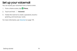 Set up your voicemail
You can access your voicemail from a Home screen.
 1. From a Home screen, tap Phone.
 2. Touch and hold Voicemail.
 3. Follow the tutorial to create a password, record a
greeting, and record your name.
For more information, see Voicemail on page 119.
Getting started 14
 