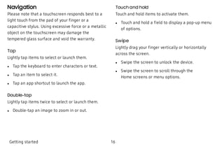 Navigation
Please note that a touchscreen responds best to a
light touch from the pad of your finger or a
capacitive stylus. Using excessive force or a metallic
object on the touchscreen may damage the
tempered glass surface and void the warranty.
Tap
Lightly tap items to select or launch them.
 l Tap the keyboard to enter characters or text.
 l Tap an item to select it.
 l Tap an app shortcut to launch the app.
Double-tap
Lightly tap items twice to select or launch them.
 l Double-tap an image to zoom in or out.
Touch and hold
Touch and hold items to activate them.
 l Touch and hold a field to display a pop-up menu
of options.
Swipe
Lightly drag your finger vertically or horizontally
across the screen.
 l Swipe the screen to unlock the device.
 l Swipe the screen to scroll through the
Home screens or menu options.
Getting started 16
 