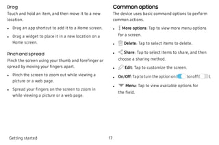 Drag
Touch and hold an item, and then move it to a new
location.
 l Drag an app shortcut to add it to a Home screen.
 l Drag a widget to place it in a new location on a
Home screen.
Pinch and spread
Pinch the screen using your thumb and forefinger or
spread by moving your fingers apart.
 l Pinch the screen to zoom out while viewing a
picture or a web page.
 l Spread your fingers on the screen to zoom in
while viewing a picture or a web page.
Common options
The device uses basic command options to perform
common actions.
 l More options: Tap to view more menu options
for a screen.
 l Delete: Tap to select items to delete.
 l Share: Tap to select items to share, and then
choose a sharing method.
 l Edit: Tap to customize the screen.
 l On/Off:Tapto turnthe optionon( )oroff ( ).
 l Menu: Tap to view available options for
the field.
Getting started 17
 