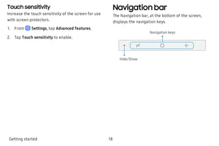 Touch sensitivity
Increase the touch sensitivity of the screen for use
with screen protectors.
 1. From Settings, tap Advanced features.
 2. Tap Touch sensitivity to enable.
Navigation bar
The Navigation bar, at the bottom of the screen,
displays the navigation keys.
Hide/Show
Navigation keys
Getting started 18
 