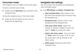 Full screen mode
The navigation keys are hidden in full screen mode.
To enter or exit full screen mode:
 u Double-tap the Hide/Show icon to the left of the
navigation keys.
To view the navigation keys in full screen mode:
 u Swipe up from the bottom of the screen to
display the Navigation bar.
Navigation bar settings
You can configure the Navigation bar background
color and button layout.
 u From Settings, tap Display > Navigation bar
 l Show and hide button: Add a button on the
left side of the navigation bar to show or hide
the Navigation bar.
 l Background color: Choose a color for the
background of the Navigation bar.
 l Hard press Home button: Adjust the
amount of pressure needed to touch and
hold Home by moving the slider.
 l Unlock with Home button: Touch and hold
Home while the screen is off to skip
the Lock screen and go directly to the
Home screen.
 l Button layout: Choose the order of the
navigation keys.
Getting started 19
 