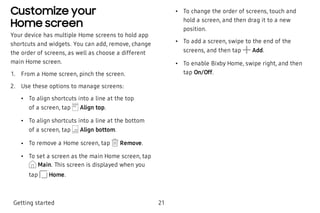 Customize your
Home screen
Your device has multiple Home screens to hold app
shortcuts and widgets. You can add, remove, change
the order of screens, as well as choose a different
main Home screen.
 1. From a Home screen, pinch the screen.
 2. Use these options to manage screens:
 • To align shortcuts into a line at the top
of a screen, tap Align top.
 • To align shortcuts into a line at the bottom
of a screen, tap Align bottom.
 • To remove a Home screen, tap Remove.
 • To set a screen as the main Home screen, tap
Main. This screen is displayed when you
tap Home.
 • To change the order of screens, touch and
hold a screen, and then drag it to a new
position. 
 • To add a screen, swipe to the end of the
screens, and then tap Add.
 • To enable Bixby Home, swipe right, and then
tap On/Off.
Getting started 21
 