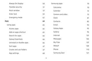 Always On Display 50
Flexible security 51
Multi window 57
Enter text 59
Emergency mode 62
Apps 64
Using apps 65
Access apps 65
Add an apps shortcut 65
Search for apps 66
Galaxy Essentials 66
Uninstall or disable apps 66
Sort apps 67
Create and use folders 67
App settings 68
Samsung apps 70
Calculator 70
Calendar 72
Camera and video 75
Clock 81
Contacts 85
Email 92
Galaxy Apps 95
Gallery 96
Internet 101
Messages 105
My Files 107
PENUP 109
Phone 110
Samsung Gear 121
ii
 