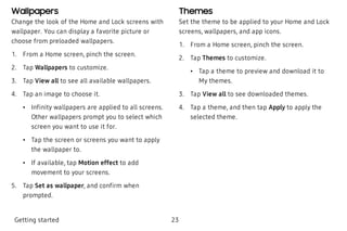 Wallpapers
Change the look of the Home and Lock screens with
wallpaper. You can display a favorite picture or
choose from preloaded wallpapers.
 1. From a Home screen, pinch the screen.
 2. Tap Wallpapers to customize.
 3. Tap View all to see all available wallpapers.
 4. Tap an image to choose it.
 • Infinity wallpapers are applied to all screens.
Other wallpapers prompt you to select which
screen you want to use it for.
 • Tap the screen or screens you want to apply
the wallpaper to.
 • If available, tap Motion effect to add
movement to your screens.
 5. Tap Set as wallpaper, and confirm when
prompted.
Themes
Set the theme to be applied to your Home and Lock
screens, wallpapers, and app icons.
 1. From a Home screen, pinch the screen.
 2. Tap Themes to customize.
 • Tap a theme to preview and download it to
My themes.
 3. Tap View all to see downloaded themes.
 4. Tap a theme, and then tap Apply to apply the
selected theme.
Getting started 23
 