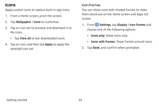 Icons
Apply custom icons to replace built-in app icons.
 1. From a Home screen, pinch the screen.
 2. Tap Wallpapers > Icons to customize.
 3. Tap an icon set to preview and download it to
My icons.
 • Tap View all to see downloaded icons.
 4. Tap an icon, and then tap Apply to apply the
selected icon set.
Icon frames
You can show icons with shaded frames to make
them stand out on the Home screen and Apps list
screen.
 1. From Settings, tap Display > Icon frames and
choose one of the following options:
 • Icons only: Show icons only.
 • Icons with frames: Show frames around icons.
 2. Tap Done, and confirm when prompted.
Getting started 24
 