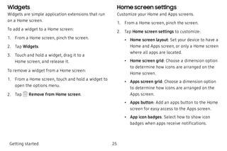 Widgets
Widgets are simple application extensions that run
on a Home screen.
To add a widget to a Home screen:
 1. From a Home screen, pinch the screen.
 2. Tap Widgets.
 3. Touch and hold a widget, drag it to a
Home screen, and release it.
To remove a widget from a Home screen:
 1. From a Home screen, touch and hold a widget to
open the options menu.
 2. Tap Remove from Home screen.
Home screen settings
Customize your Home and Apps screens.
 1. From a Home screen, pinch the screen.
 2. Tap Home screen settings to customize:
 • Home screen layout: Set your device to have a
Home and Apps screen, or only a Home screen
where all apps are located.
 • Home screen grid: Choose a dimension option
to determine how icons are arranged on the
Home screen.
 • Apps screen grid: Choose a dimension option
to determine how icons are arranged on the
Apps screen.
 • Apps button: Add an apps button to the Home
screen for easy access to the Apps screen.
 • App icon badges: Select how to show icon
badges when apps receive notifications.
Getting started 25
 
