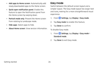  • Add apps to Home screen: Automatically add
newly downloaded apps to the Home screen.
 • Quick-open notification panel: Enable this
feature to open the Notification panel from
the Home screen by swiping down.
 • Portrait mode only: Prevent the Home screen
from rotating to Landscape mode.
 • Hide apps: Select apps to hide.
 • About Home screen: View version information.
Easy mode
Switch between the default screen layout and a
simpler layout. The Easy mode layout has larger text
and icons, making for a more straightforward visual
experience.
 1. From Settings, tap Display > Easy mode.
 2. Tap Easy mode to enable this feature.
 3. Tap Done to confirm.
To disable Easy mode:
 1. From Settings, tap Display > Easy mode >
Standard mode.
 2. Tap Done to exit Easy mode.
Getting started 26
 
