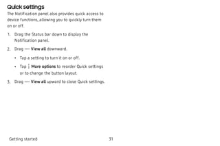 Quick settings
The Notification panel also provides quick access to
device functions, allowing you to quickly turn them
on or off.
 1. Drag the Status bar down to display the
Notification panel.
 2. Drag View all downward.
 • Tap a setting to turn it on or off.
 • Tap More options to reorder Quick settings
or to change the button layout.
 3. Drag View all upward to close Quick settings.
Getting started 31
 