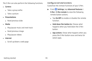 The S Pen can also perform the following functions:
 l Camera
 l Take a group selfie
 l Take a picture
 l Presentations
 l Next/previous slide
 l Media
 l Play/pause music and next track
 l Next/previous image
 l Play/pause videos
 l Internet
 l Scroll up/down a web page
Configure remote functions
Customize the remove functions of your S Pen.
 u From Settings, tap Advanced features >
S Pen > S Pen remote to view the following
remote button actions:
 l Tap On/Off to enable or disable the remote
function.
 l Hold down Pen button to: Choose what
happens when you hold down the S Pen
button.
 l App actions: Chose what happens when you
press the S Pen button once and twice for
select apps.
 
Getting started 33
 
