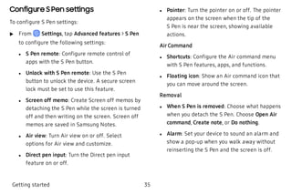 Configure S Pen settings
To configure S Pen settings:
 u From Settings, tap Advanced features > S Pen
to configure the following settings:
 l S Pen remote: Configure remote control of
apps with the S Pen button.
 l Unlock with S Pen remote: Use the S Pen
button to unlock the device. A secure screen
lock must be set to use this feature.
 l Screen off memo: Create Screen off memos by
detaching the S Pen while the screen is turned
off and then writing on the screen. Screen off
memos are saved in Samsung Notes.
 l Air view: Turn Air view on or off. Select
options for Air view and customize.
 l Direct pen input: Turn the Direct pen input
feature on or off.
 l Pointer: Turn the pointer on or off. The pointer
appears on the screen when the tip of the
S Pen is near the screen, showing available
actions.
Air Command
 l Shortcuts: Configure the Air command menu
with S Pen features, apps, and functions.
 l Floating icon: Show an Air command icon that
you can move around the screen.
Removal
 l When S Pen is removed: Choose what happens
when you detach the S Pen. Choose Open Air
command, Create note, or Do nothing.
 l Alarm: Set your device to sound an alarm and
show a pop-up when you walk away without
reinserting the S Pen and the screen is off.
Getting started 35
 