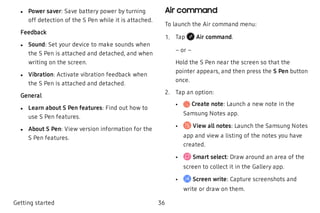  l Power saver: Save battery power by turning
off detection of the S Pen while it is attached.
Feedback
 l Sound: Set your device to make sounds when
the S Pen is attached and detached, and when
writing on the screen.
 l Vibration: Activate vibration feedback when
the S Pen is attached and detached.
General
 l Learn about S Pen features: Find out how to
use S Pen features.
 l About S Pen: View version information for the
S Pen features.
Air command
To launch the Air command menu:
 1. Tap Air command.
– or –
Hold the S Pen near the screen so that the
pointer appears, and then press the S Pen button
once.
 2. Tap an option:
 • Create note: Launch a new note in the
Samsung Notes app.
 • View all notes: Launch the Samsung Notes
app and view a listing of the notes you have
created.
 • Smart select: Draw around an area of the
screen to collect it in the Gallery app.
 • Screen write: Capture screenshots and
write or draw on them.
Getting started 36
 