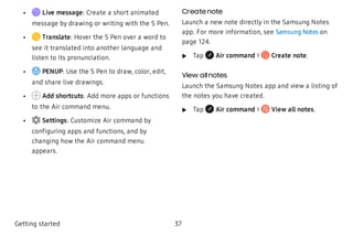  • Live message: Create a short animated
message by drawing or writing with the S Pen.
 • Translate: Hover the S Pen over a word to
see it translated into another language and
listen to its pronunciation.
 • PENUP: Use the S Pen to draw, color, edit,
and share live drawings.
 • Add shortcuts: Add more apps or functions
to the Air command menu.
 • Settings: Customize Air command by
configuring apps and functions, and by
changing how the Air command menu
appears.
Create note
Launch a new note directly in the Samsung Notes
app. For more information, see Samsung Notes on
page 124.
 u Tap Air command > Create note.
View allnotes
Launch the Samsung Notes app and view a listing of
the notes you have created.
 u Tap Air command > View all notes.
Getting started 37
 