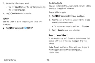  3. Hover the S Pen over a word.
 • Tap Sound to hear the word pronounced in
the source language.
 4. Tap Close to close Translate.
PENUP
Use the S Pen to draw, color, edit, and share live
drawings.
 u Tap Air command > PENUP.
Add shortcuts
You can customize the Air command menu by adding
shortcuts to apps and functions.
To use Add shortcuts:
 1. Tap Air command > Add shortcuts.
 2. Tap the apps or functions you would like to add
to the Air command menu.
 • To remove an app shortcut, tap Remove.
 3. Tap Back to save your selection.
Pair a new S Pen
If you want to use an S Pen other than the one that
comes with your device, you must pair it to your
device.
Note: To pair a different S Pen with your device, it
must support Bluetooth Low-Energy (BLE)
connectivity.
Getting started 40
 