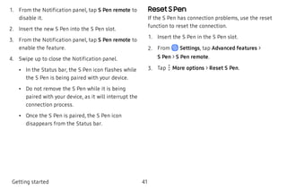  1. From the Notification panel, tap S Pen remote to
disable it.
 2. Insert the new S Pen into the S Pen slot.
 3. From the Notification panel, tap S Pen remote to
enable the feature.
 4. Swipe up to close the Notification panel.
 • In the Status bar, the S Pen icon flashes while
the S Pen is being paired with your device.
 • Do not remove the S Pen while it is being
paired with your device, as it will interrupt the
connection process.
 • Once the S Pen is paired, the S Pen icon
disappears from the Status bar.
Reset S Pen
If the S Pen has connection problems, use the reset
function to reset the connection.
 1. Insert the S Pen in the S Pen slot.
 2. From Settings, tap Advanced features >
S Pen > S Pen remote.
 3. Tap More options > Reset S Pen.
Getting started 41
 