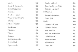 Location 148
Nearby device scanning 150
Connect to a printer 150
MirrorLink 151
Download booster 151
Virtual Private Networks 152
Ethernet 153
Sounds and vibration 154
Sound mode 154
Vibrations 155
Volume 155
Ringtone 156
Notification sounds 156
Do not disturb 157
System sounds 157
Key-tap feedback 158
Sound quality and effects 158
Separate app sound 159
Notifications 159
Manage notifications 159
Smart alert 160
Display 160
Screen off settings 160
Screen brightness 161
Blue light filter 161
Font and screen zoom 162
Screen quality 162
Full screen apps 162
LED indicator 163
Smart stay 163
iv
 